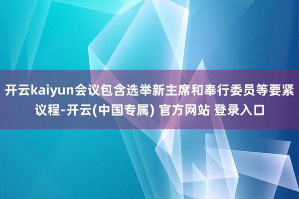 开云kaiyun会议包含选举新主席和奉行委员等要紧议程-开云(中国专属) 官方网站 登录入口