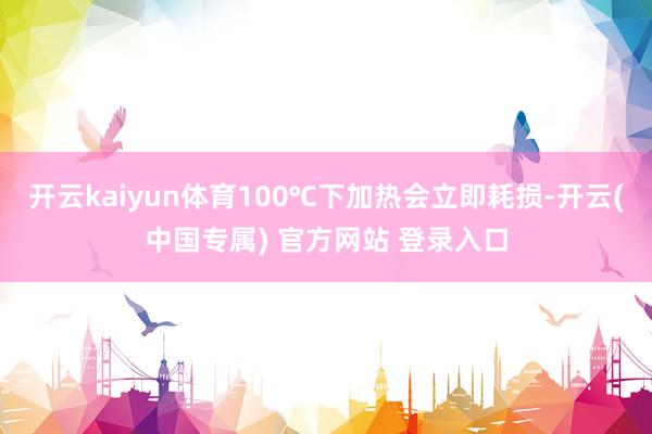 开云kaiyun体育100℃下加热会立即耗损-开云(中国专属) 官方网站 登录入口