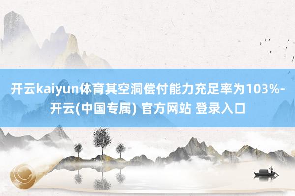 开云kaiyun体育其空洞偿付能力充足率为103%-开云(中国专属) 官方网站 登录入口