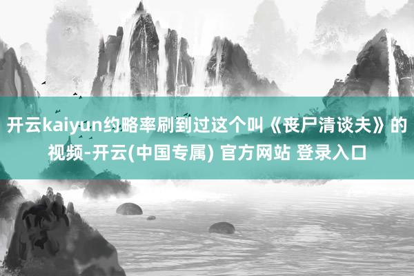开云kaiyun约略率刷到过这个叫《丧尸清谈夫》的视频-开云(中国专属) 官方网站 登录入口