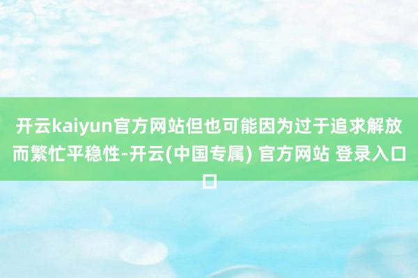 开云kaiyun官方网站但也可能因为过于追求解放而繁忙平稳性-开云(中国专属) 官方网站 登录入口