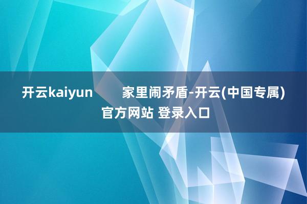开云kaiyun        家里闹矛盾-开云(中国专属) 官方网站 登录入口