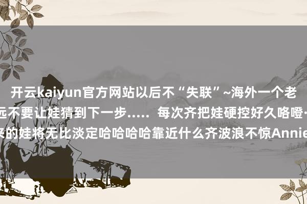 开云kaiyun官方网站以后不“失联”~海外一个老爸哄娃的中枢政策：永远不要让娃猜到下一步.....  每次齐把娃硬控好久咯噔·墙角菌:这么磨练起来的娃将无比淡定哈哈哈哈靠近什么齐波浪不惊Annie^ω^：费爹-开云(中国专属) 官方网站 登录入口