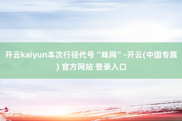 开云kaiyun本次行径代号“蛛网”-开云(中国专属) 官方网站 登录入口