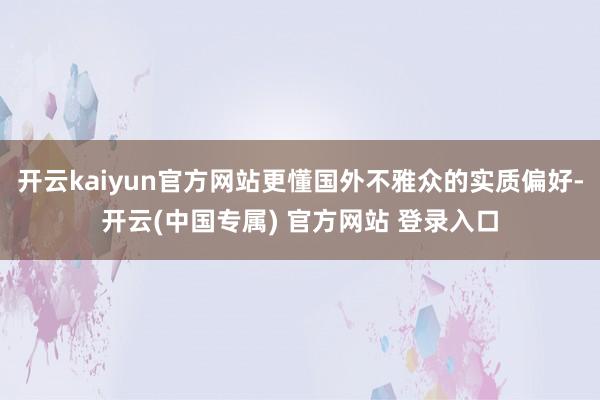 开云kaiyun官方网站更懂国外不雅众的实质偏好-开云(中国专属) 官方网站 登录入口