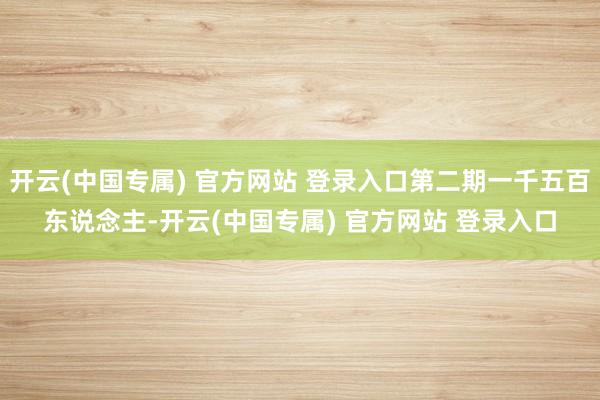 开云(中国专属) 官方网站 登录入口第二期一千五百东说念主-开云(中国专属) 官方网站 登录入口