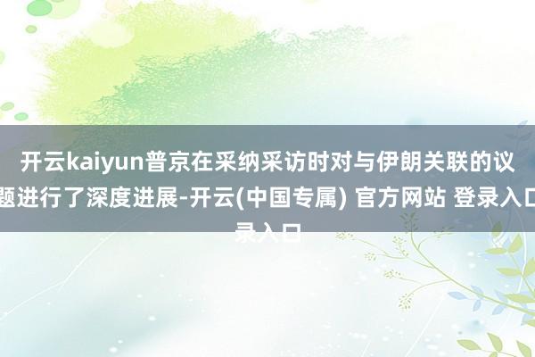 开云kaiyun普京在采纳采访时对与伊朗关联的议题进行了深度进展-开云(中国专属) 官方网站 登录入口