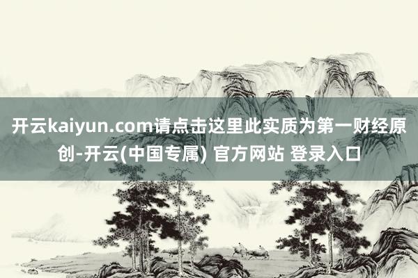 开云kaiyun.com请点击这里此实质为第一财经原创-开云(中国专属) 官方网站 登录入口