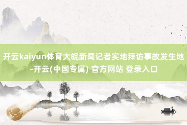 开云kaiyun体育大皖新闻记者实地拜访事故发生地-开云(中国专属) 官方网站 登录入口