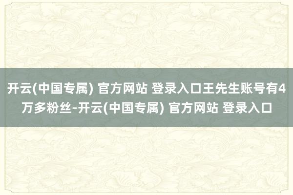 开云(中国专属) 官方网站 登录入口王先生账号有4万多粉丝-开云(中国专属) 官方网站 登录入口