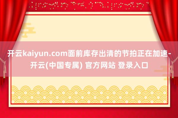 开云kaiyun.com面前库存出清的节拍正在加速-开云(中国专属) 官方网站 登录入口