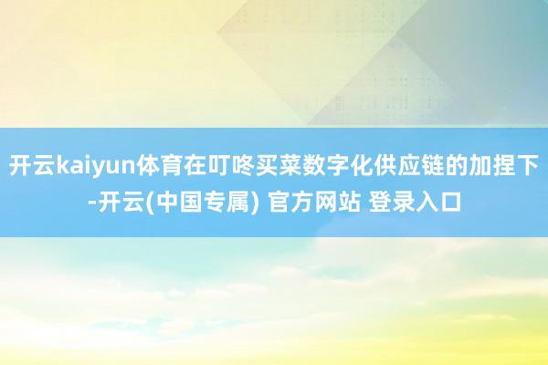 开云kaiyun体育在叮咚买菜数字化供应链的加捏下-开云(中国专属) 官方网站 登录入口