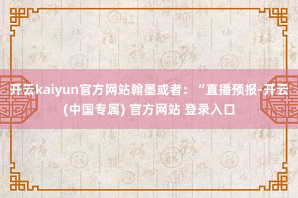 开云kaiyun官方网站翰墨或者：“直播预报-开云(中国专属) 官方网站 登录入口