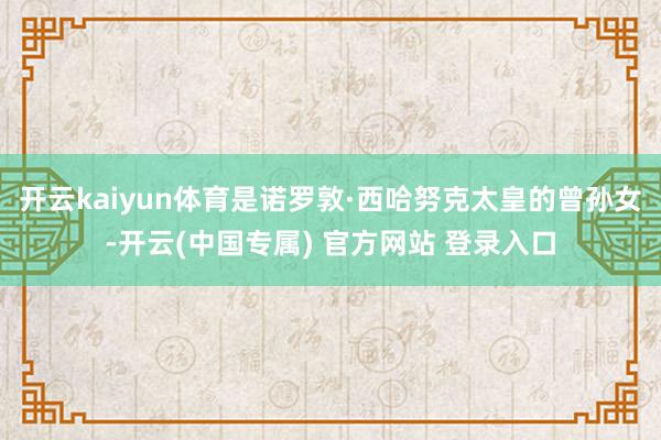 开云kaiyun体育是诺罗敦·西哈努克太皇的曾孙女-开云(中国专属) 官方网站 登录入口