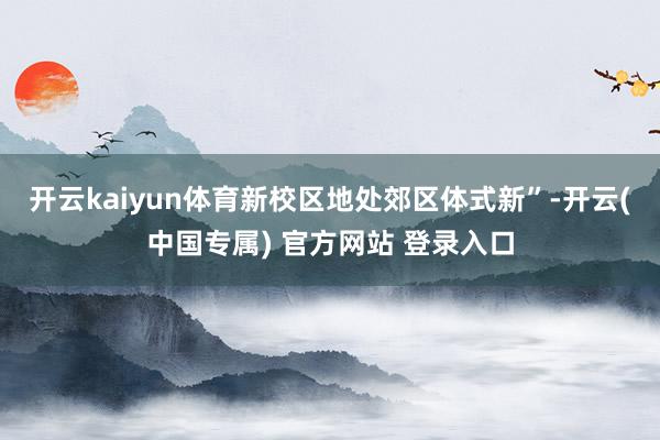 开云kaiyun体育新校区地处郊区体式新”-开云(中国专属) 官方网站 登录入口