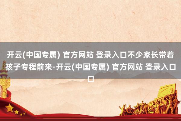 开云(中国专属) 官方网站 登录入口不少家长带着孩子专程前来-开云(中国专属) 官方网站 登录入口