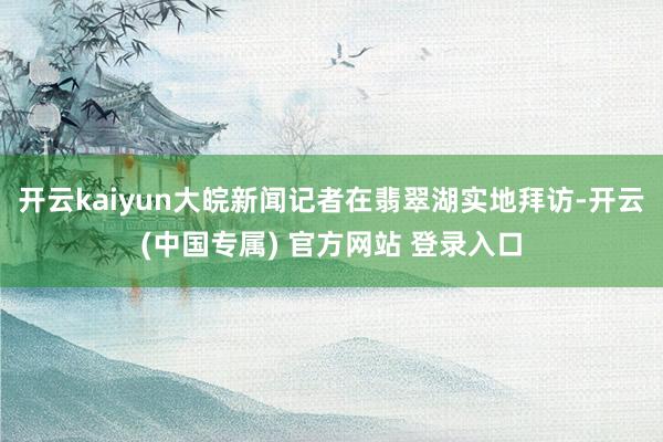 开云kaiyun大皖新闻记者在翡翠湖实地拜访-开云(中国专属) 官方网站 登录入口