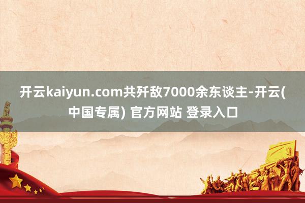 开云kaiyun.com共歼敌7000余东谈主-开云(中国专属) 官方网站 登录入口