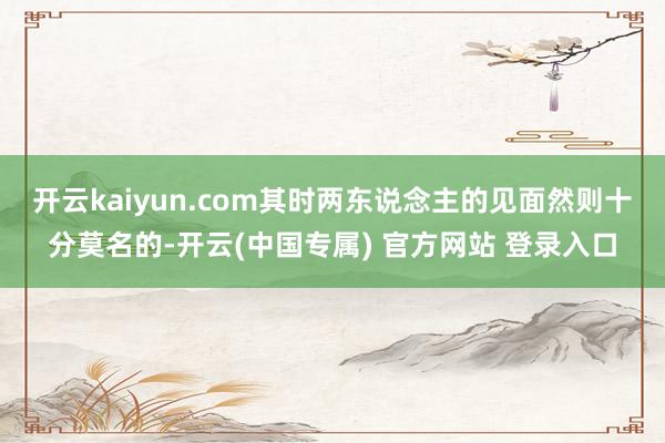 开云kaiyun.com其时两东说念主的见面然则十分莫名的-开云(中国专属) 官方网站 登录入口