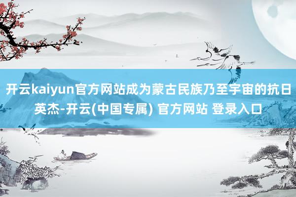 开云kaiyun官方网站成为蒙古民族乃至宇宙的抗日英杰-开云(中国专属) 官方网站 登录入口