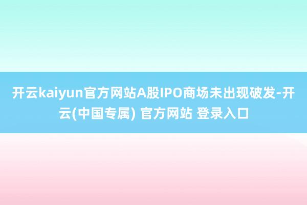 开云kaiyun官方网站A股IPO商场未出现破发-开云(中国专属) 官方网站 登录入口