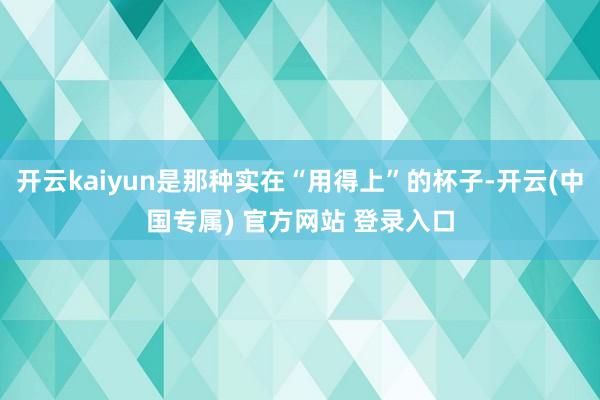 开云kaiyun是那种实在“用得上”的杯子-开云(中国专属) 官方网站 登录入口