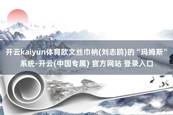 开云kaiyun体育欧文丝巾衲(刘志鸥)的“玛姆斯”系统-开云(中国专属) 官方网站 登录入口