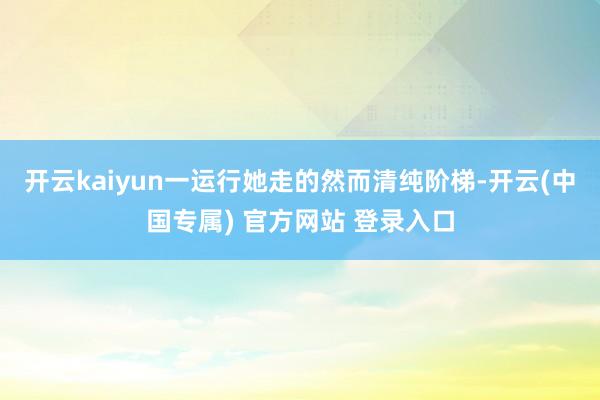 开云kaiyun一运行她走的然而清纯阶梯-开云(中国专属) 官方网站 登录入口