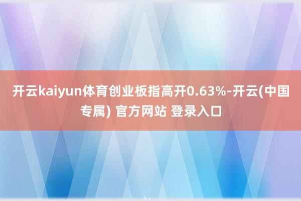 开云kaiyun体育创业板指高开0.63%-开云(中国专属) 官方网站 登录入口