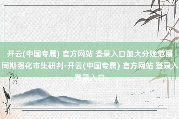 开云(中国专属) 官方网站 登录入口加大分娩范围；同期强化市集研判-开云(中国专属) 官方网站 登录入口