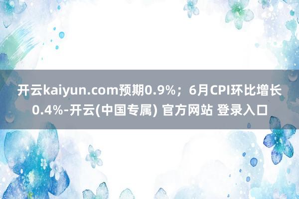 开云kaiyun.com预期0.9%；6月CPI环比增长0.4%-开云(中国专属) 官方网站 登录入口