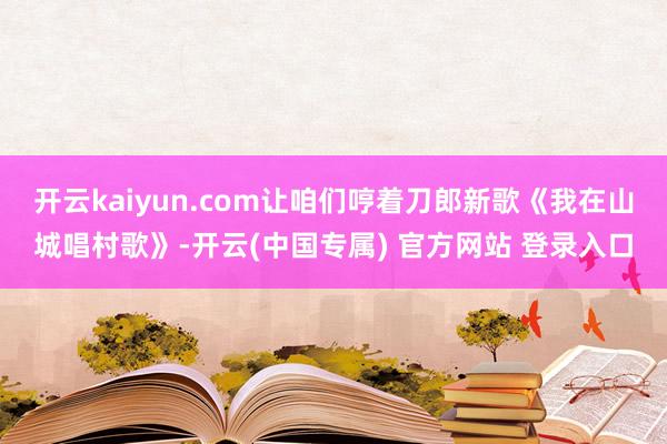 开云kaiyun.com让咱们哼着刀郎新歌《我在山城唱村歌》-开云(中国专属) 官方网站 登录入口