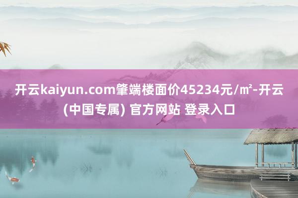 开云kaiyun.com肇端楼面价45234元/㎡-开云(中国专属) 官方网站 登录入口