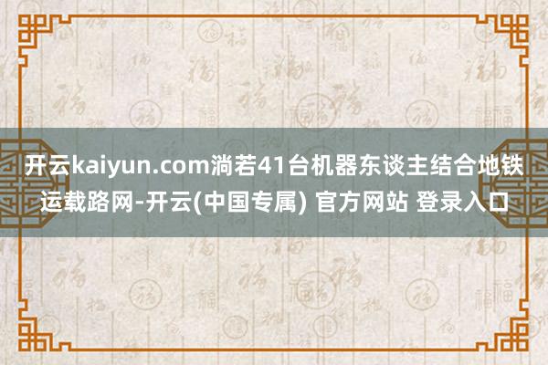 开云kaiyun.com淌若41台机器东谈主结合地铁运载路网-开云(中国专属) 官方网站 登录入口
