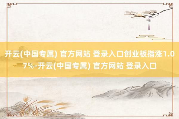 开云(中国专属) 官方网站 登录入口创业板指涨1.07%-开云(中国专属) 官方网站 登录入口
