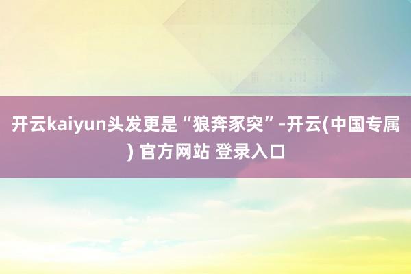 开云kaiyun头发更是“狼奔豕突”-开云(中国专属) 官方网站 登录入口