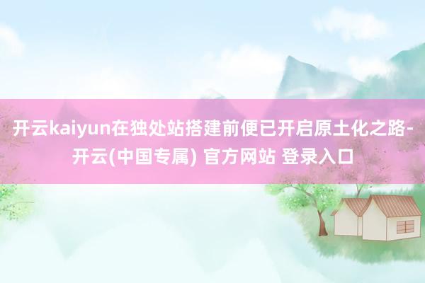开云kaiyun在独处站搭建前便已开启原土化之路-开云(中国专属) 官方网站 登录入口