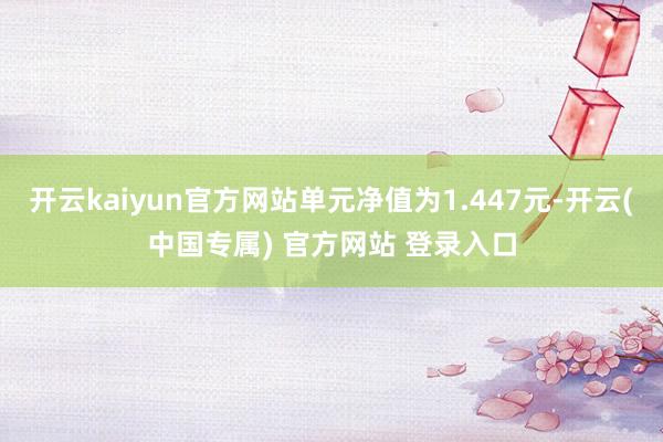 开云kaiyun官方网站单元净值为1.447元-开云(中国专属) 官方网站 登录入口