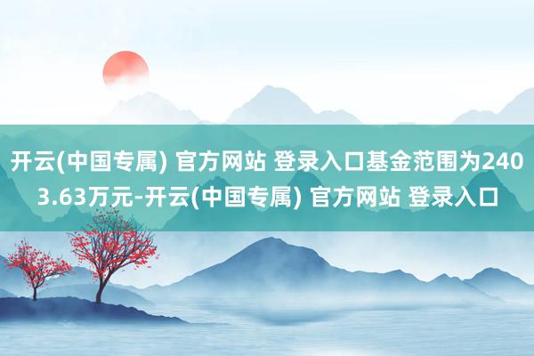 开云(中国专属) 官方网站 登录入口基金范围为2403.63万元-开云(中国专属) 官方网站 登录入口