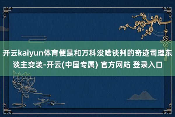 开云kaiyun体育便是和万科没啥谈判的奇迹司理东谈主变装-开云(中国专属) 官方网站 登录入口