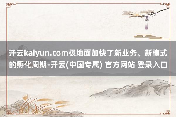 开云kaiyun.com极地面加快了新业务、新模式的孵化周期-开云(中国专属) 官方网站 登录入口
