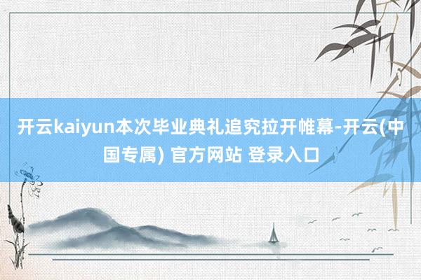 开云kaiyun本次毕业典礼追究拉开帷幕-开云(中国专属) 官方网站 登录入口
