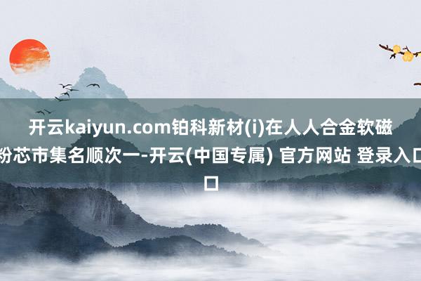 开云kaiyun.com铂科新材(i)在人人合金软磁粉芯市集名顺次一-开云(中国专属) 官方网站 登录入口