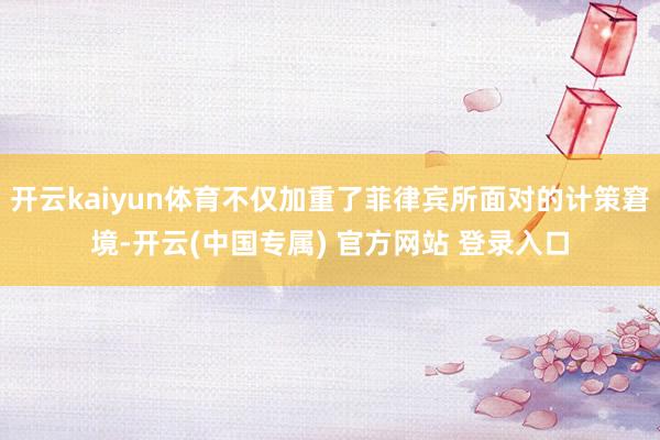 开云kaiyun体育不仅加重了菲律宾所面对的计策窘境-开云(中国专属) 官方网站 登录入口