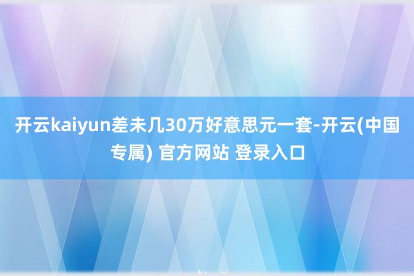 开云kaiyun差未几30万好意思元一套-开云(中国专属) 官方网站 登录入口