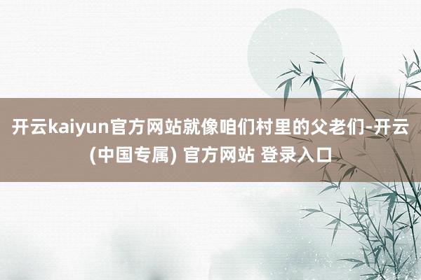 开云kaiyun官方网站就像咱们村里的父老们-开云(中国专属) 官方网站 登录入口