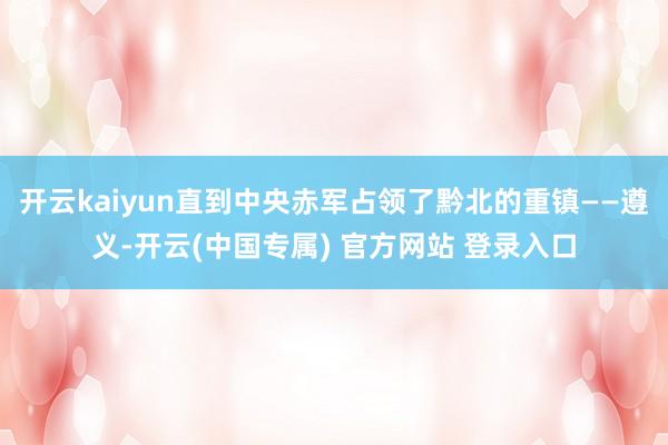 开云kaiyun直到中央赤军占领了黔北的重镇——遵义-开云(中国专属) 官方网站 登录入口