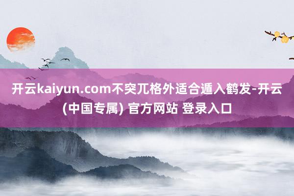 开云kaiyun.com不突兀格外适合遁入鹤发-开云(中国专属) 官方网站 登录入口