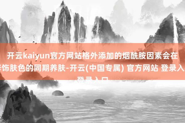 开云kaiyun官方网站格外添加的烟酰胺因素会在修饰肤色的同期养肤-开云(中国专属) 官方网站 登录入口