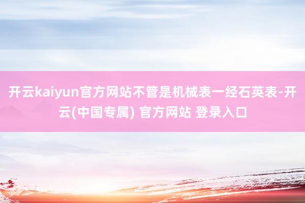 开云kaiyun官方网站不管是机械表一经石英表-开云(中国专属) 官方网站 登录入口